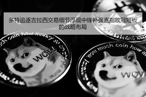 多特追逐吉拉西交易细节浮现中锋补强直指欧冠短板的战略布局