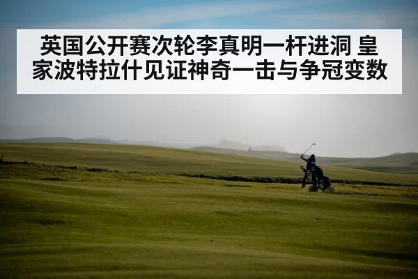 英国公开赛次轮李真明一杆进洞 皇家波特拉什见证神奇一击与争冠变数 - jiuyou