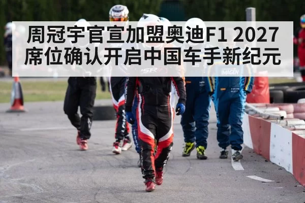 周冠宇官宣加盟奥迪F1 2027席位确认开启中国车手新纪元