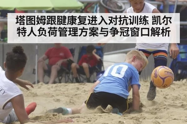 塔图姆跟腱康复进入对抗训练 凯尔特人负荷管理方案与争冠窗口解析