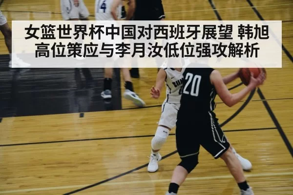 女篮世界杯中国对西班牙展望 韩旭高位策应与李月汝低位强攻解析