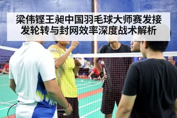 梁伟铿王昶中国羽毛球大师赛发接发轮转与封网效率深度战术解析