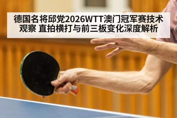 德国名将邱党2026WTT澳门冠军赛技术观察 直拍横打与前三板变化深度解析